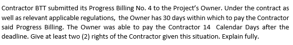 Contractor BTT submitted its Progress Billing No. 4 to the Project's Owner. Under the contract as
well as relevant applicable regulations, the Owner has 30 days within which to pay the Contractor
said Progress Billing. The Owner was able to pay the Contractor 14 Calendar Days after the
deadline. Give at least two (2) rights of the Contractor given this situation. Explain fully.