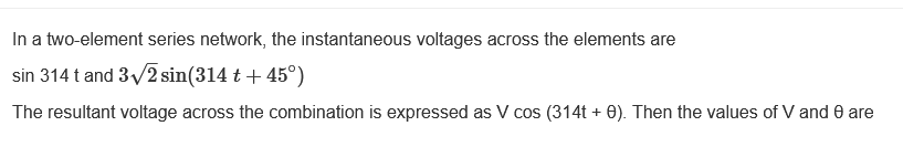 In a two-element series network, the instantaneous voltages across the elements are
sin 314 t and 3√2 sin(314 t + 45°)
The resultant voltage across the combination is expressed as V cos (314t + 0). Then the values of V and 8 are