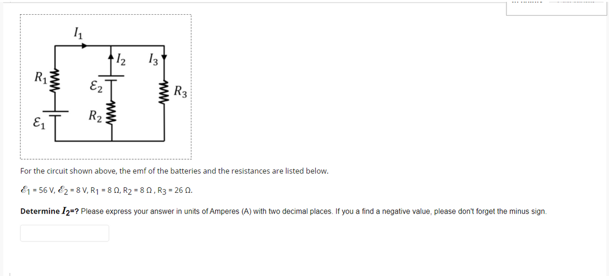 R₁
E₁
www
1₁
E2
R₂
1₂
www
13
www
R3
For the circuit shown above, the emf of the batteries and the resistances are listed below.
1 = 56 V, 2 = 8 V, R₁ = 8 Q2, R₂ = 8 Q, R3 = 26 Q.
Determine I2=? Please express your answer in units of Amperes (A) with two
places. If you a find a negative value, please
forget the minus sign.