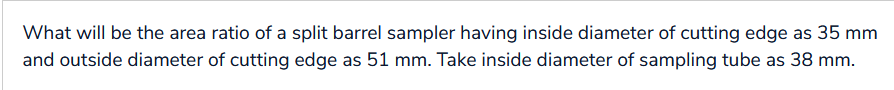 What will be the area ratio of a split barrel sampler having inside diameter of cutting edge as 35 mm
and outside diameter of cutting edge as 51 mm. Take inside diameter of sampling tube as 38 mm.