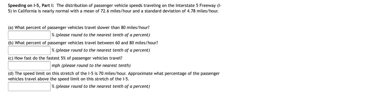 Speeding on l-5, Part I: The distribution of passenger vehicle speeds traveling on the Interstate 5 Freeway (I-
5) in California is nearly normal with a mean of 72.6 miles/hour and a standard deviation of 4.78 miles/hour.
(a) What percent of passenger vehicles travel slower than 80 miles/hour?
% (please round to the nearest tenth of a percent)
(b) What percent of passenger vehicles travel between 60 and 80 miles/hour?
% (please round to the nearest tenth of a percent)
(c) How fast do the fastest 5% of passenger vehicles travel?
mph (please round to the nearest tenth)
(d) The speed limit on this stretch of the I-5 is 70 miles/hour. Approximate what percentage of the passenger
vehicles travel above the speed limit on this stretch of the l-5.
% (please round to the nearest tenth of a percent)
