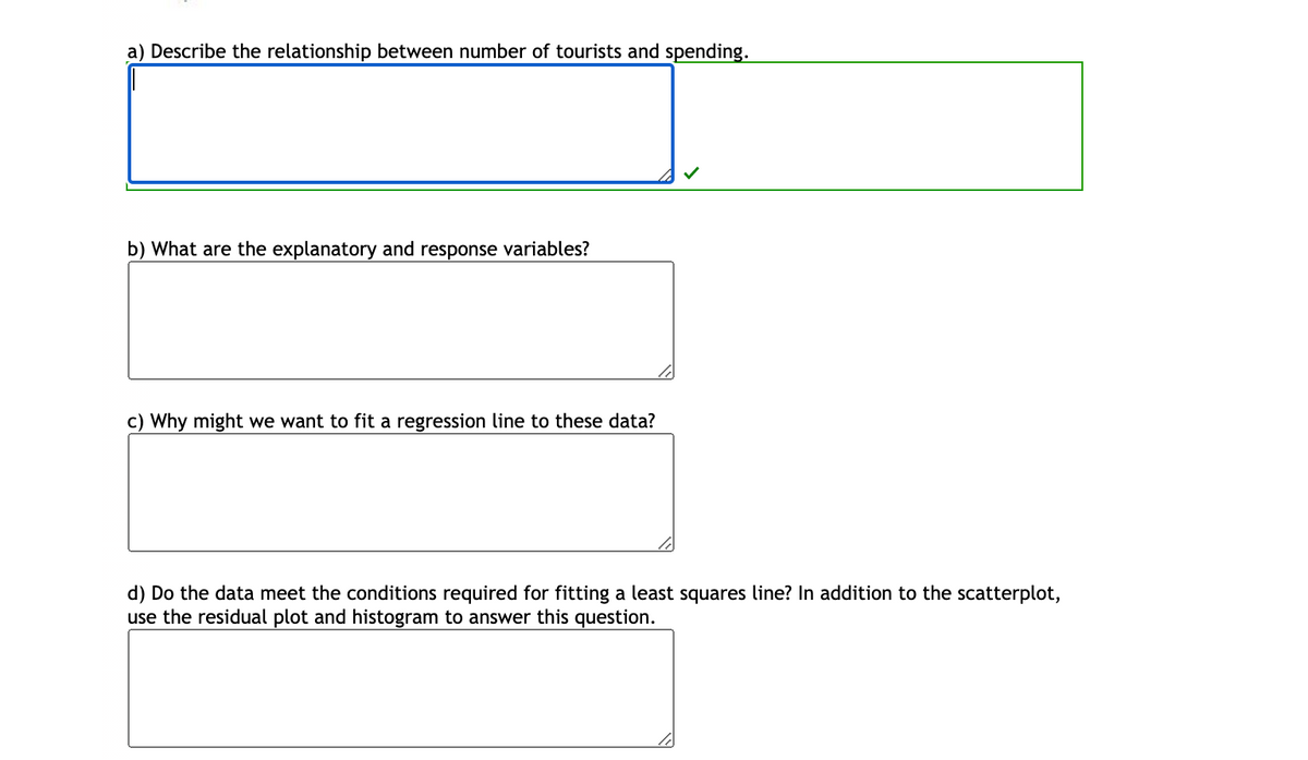 a) Describe the relationship between number of tourists and spending.
b) What are the explanatory and response variables?
c) Why might we want to fit a regression line to these data?
d) Do the data meet the conditions required for fitting a least squares line? In addition to the scatterplot,
use the residual plot and histogram to answer this question.
