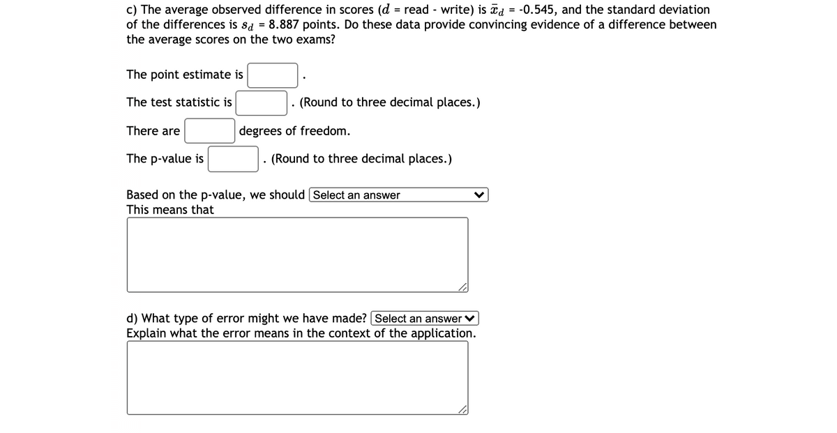 c) The average observed difference in scores (d = read - write) is īd = -0.545, and the standard deviation
of the differences is sa = 8.887 points. Do these data provide convincing evidence of a difference between
the average scores on the two exams?
The point estimate is
The test statistic is
(Round to three decimal places.)
There are
degrees of freedom.
The p-value is
(Round to three decimal places.)
Based on the p-value, we should Select an answer
This means that
d) What type of error might we have made? Select an answer v
Explain what the error means in the context of the application.
