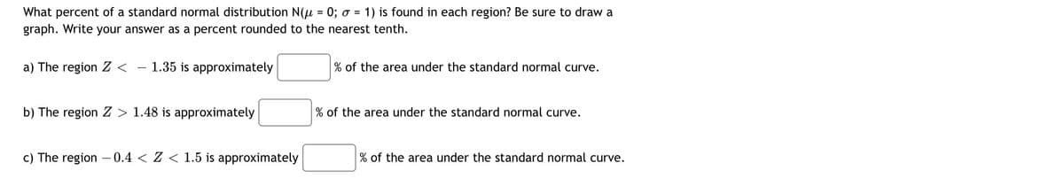 What percent of a standard normal distribution N(u = 0; o = 1) is found in each region? Be sure to draw a
graph. Write your answer as a percent rounded to the nearest tenth.
%3D
a) The region Z <
– 1.35 is approximately
% of the area under the standard normal curve.
b) The region Z > 1.48 is approximately
% of the area under the standard normal curve.
c) The region – 0.4 < Z < 1.5 is approximately
% of the area under the standard normal curve.
