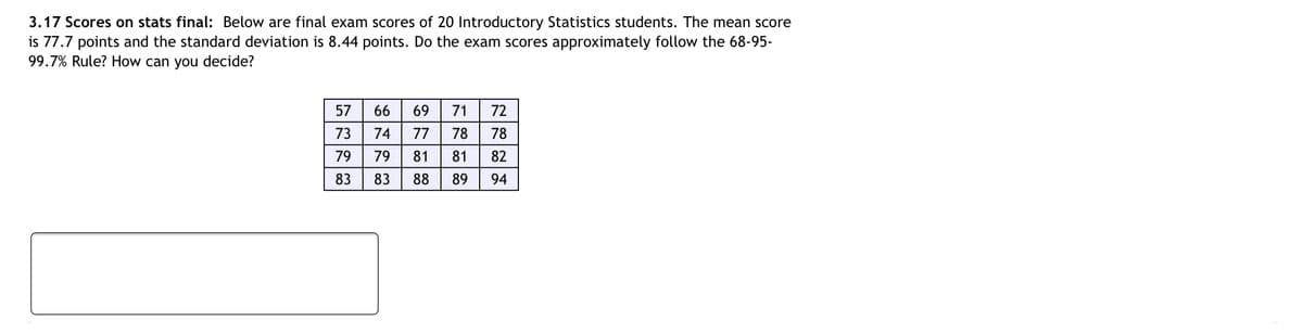 3.17 Scores on stats final: Below are final exam scores of 20 Introductory Statistics students. The mean score
is 77.7 points and the standard deviation is 8.44 points. Do the exam scores approximately follow the 68-95-
99.7% Rule? How can you decide?
57
66
69
71
72
73
74
77
78
78
79
79
81
81
82
83
83
88
89
94
