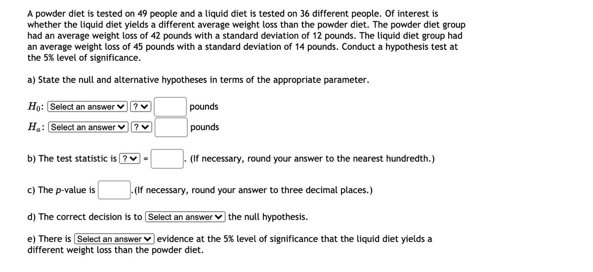 A powder diet is tested on 49 people and a liquid diet is tested on 36 different people. Of interest is
whether the liquid diet yields a different average weight loss than the powder diet. The powder diet group
had an average weight loss of 42 pounds with a standard deviation of 12 pounds. The liquid diet group had
an average weight loss of 45 pounds with a standard deviation of 14 pounds. Conduct a hypothesis test at
the 5% level of significance.
a) State the null and alternative hypotheses in terms of the appropriate parameter.
Ho: Select an answer ♥
pounds
Ho: Select an answer V
pounds
b) The test statistic is ? V =
(If necessary, round your answer to the nearest hundredth.)
c) The p-value is
- (If necessary, round your answer to three decimal places.)
d) The correct decision is to Select an answer v the null hypothesis.
e) There is Select an answer v evidence at the 5% level of significance that the liquid diet yields a
different weight loss than the powder diet.
