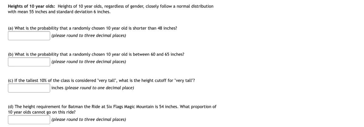 Heights of 10 year olds: Heights of 10 year olds, regardless of gender, closely follow a normal distribution
with mean 55 inches and standard deviation 6 inches.
(a) What is the probability that a randomly chosen 10 year old is shorter than 48 inches?
(please round to three decimal places)
(b) What is the probability that a randomly chosen 10 year old is between 60 and 65 inches?
(please round to three decimal places)
(c) If the tallest 10% of the class is considered "very tall", what is the height cutoff for "very tall"?
inches (please round to one decimal place)
(d) The height requirement for Batman the Ride at Six Flags Magic Mountain is 54 inches. What proportion of
10 year olds cannot go on this ride?
(please round to three decimal places)
