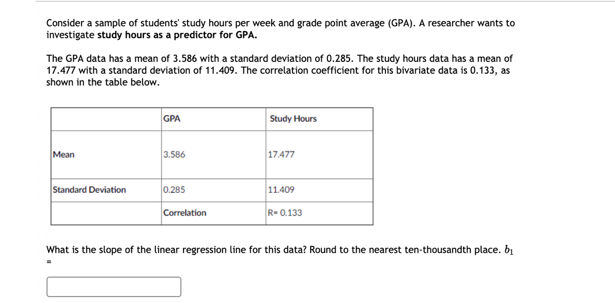 Consider a sample of students' study hours per week and grade point average (GPA). A researcher wants to
investigate study hours as a predictor for GPA.
The GPA data has a mean of 3.586 with a standard deviation of 0.285. The study hours data has a mean of
17.477 with a standard deviation of 11.409. The correlation coefficient for this bivariate data is 0.133, as
shown in the table below.
GPA
Study Hours
Mean
3.586
17.477
Standard Deviation
0.285
11.409
Correlation
R= 0.133
What is the slope of the linear regression line for this data? Round to the nearest ten-thousandth place. b1
%3D
