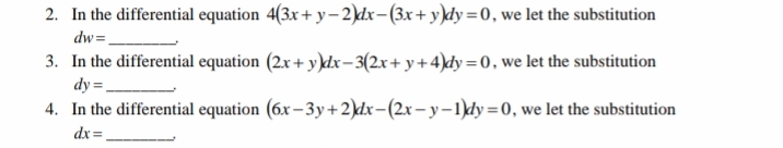 2. In the differential equation 4(3x + y– 2)dx-(3x+ y)dy=0, we let the substitution
dw=.
3. In the differential equation (2x + y)dx-3(2x+ y+4)dy =0, we let the substitution
dy =.
4. In the differential equation (6x – 3y+2)dx-(2x– y–1)dy=0, we let the substitution
dx=.
