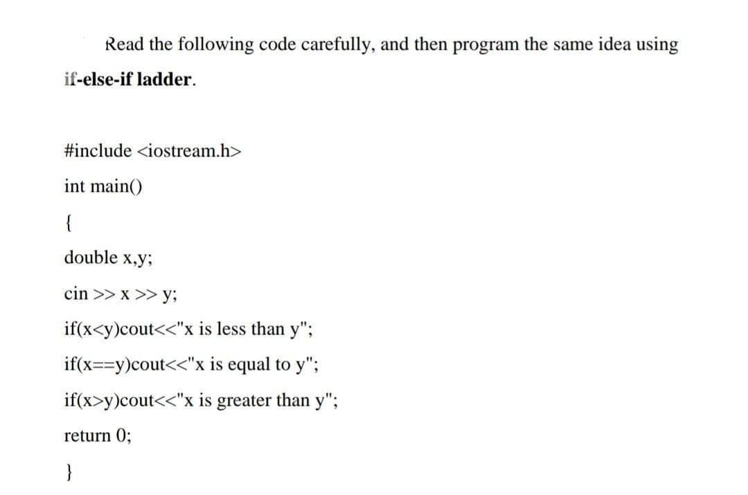 Read the following code carefully, and then program the same idea using
if-else-if ladder.
#include <iostream.h>
int main()
{
double x,y3;
cin >> x >> y;
if(x<y)cout<<"x is less than y";
if(x==y)cout<<"x is equal to y";
if(x>y)cout<<"x is greater than y";
return 0;
