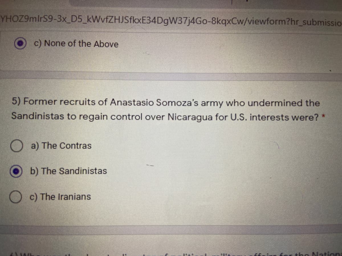 YHOZ9mlrS9-3x_D5_kWvfZHJSfkxE34DgW37j4Go-8kqxCw/viewform?hr_submissio
c) None of the Above
5) Former recruits of Anastasio Somoza's army who undermined the
Sandinistas to regain control over Nicaragua for U.S. interests were? *
O a) The Contras
b) The Sandinistas
O c) The Iranians
ffnin for tho Nation
