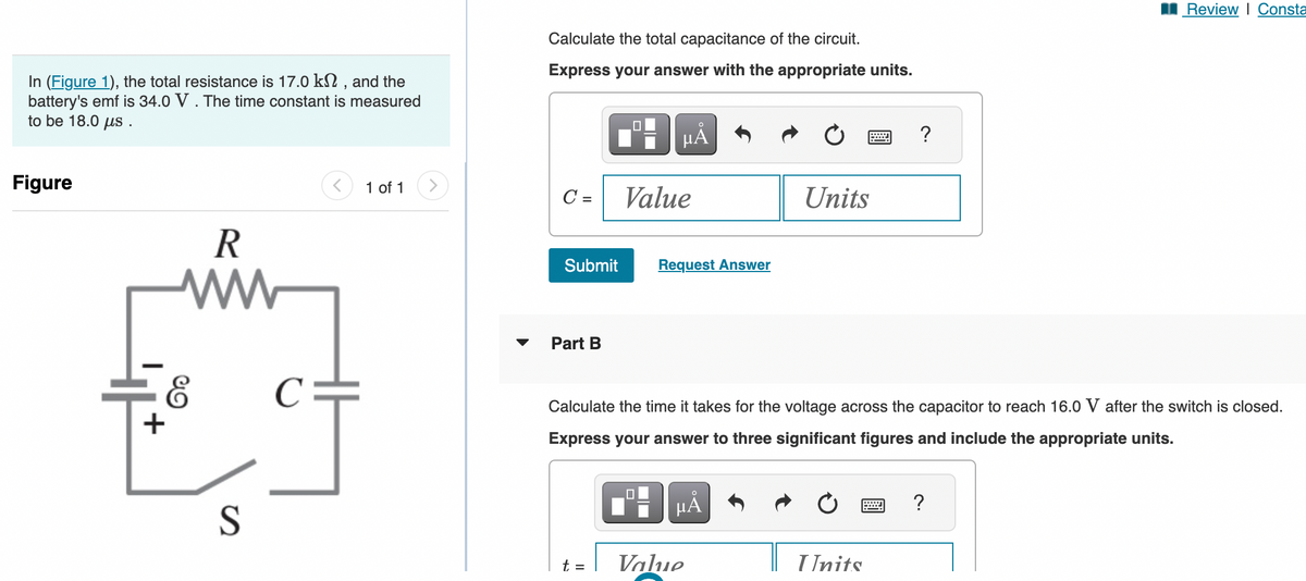 In (Figure 1), the total resistance is 17.0 kn, and the
battery's emf is 34.0 V. The time constant is measured
to be 18.0 μs.
Figure
R
ww
E
+
S
1 of 1
Calculate the total capacitance of the circuit.
Express your answer with the appropriate units.
C =
Submit
Part B
μÅ
t =
Value
Request Answer
μÀ
Units
Calculate the time it takes for the voltage across the capacitor to reach 16.0 V after the switch is closed.
Express your answer to three significant figures and include the appropriate units.
Value
?
Units
Review | Consta
?