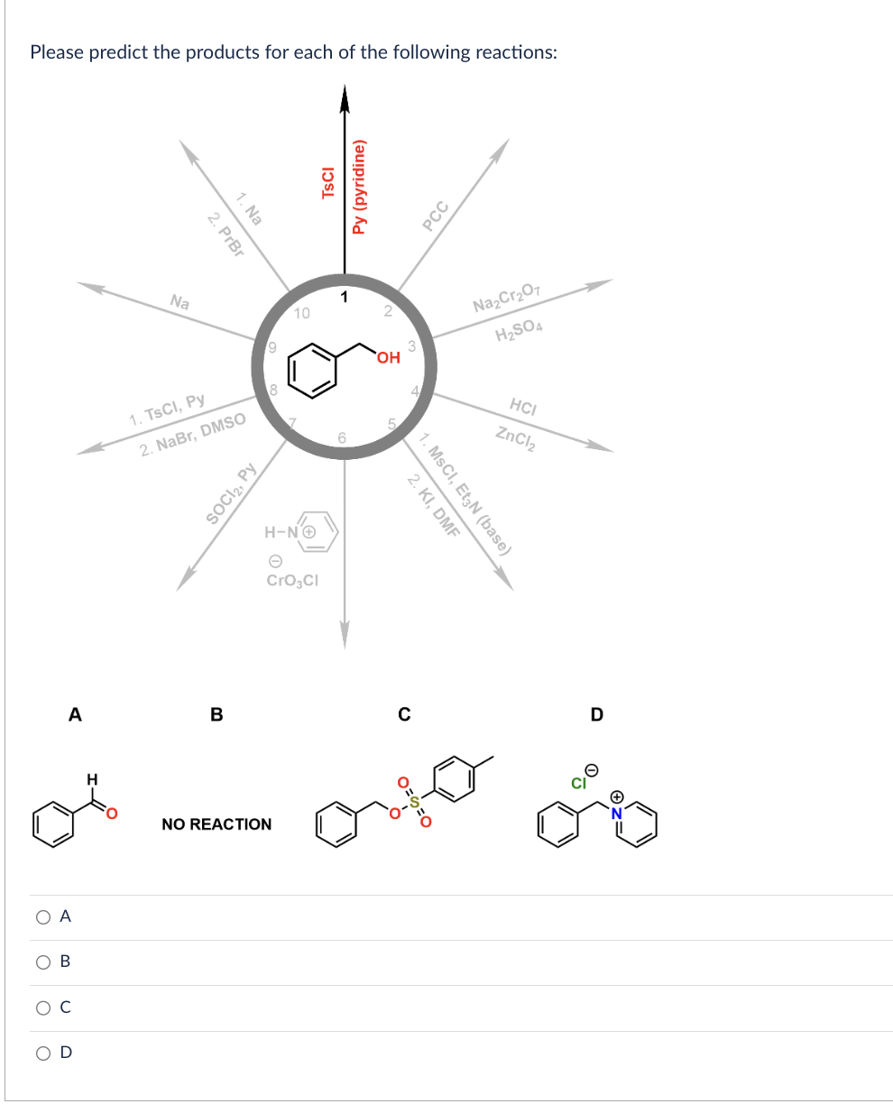 Please predict the products for each of the following reactions:
A
Na
D
2. PrBr
1. Na
1. TsCl, Py
2. NaBr, DMSO
SOCI2, Py
B
9
10
H-NⒸ
CrO3Cl
NO REACTION
TSCI
Py (pyridine)
1
OH
A
C
of orter of
PCC
2. KI, DMF
1. MSCI, Et3N (base)
O=
Na₂Cr₂O7
H₂SO4
HCI
ZnCl₂