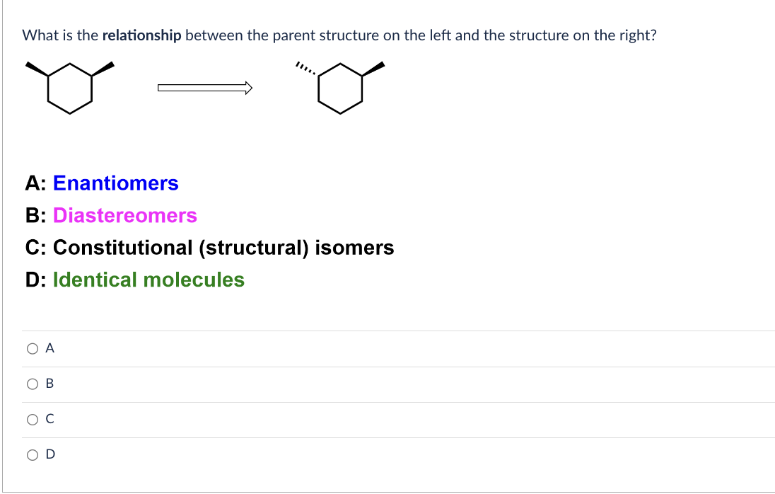 What is the relationship between the parent structure on the left and the structure on the right?
A: Enantiomers
B: Diastereomers
C: Constitutional (structural) isomers
D: Identical molecules
A
B
с
D