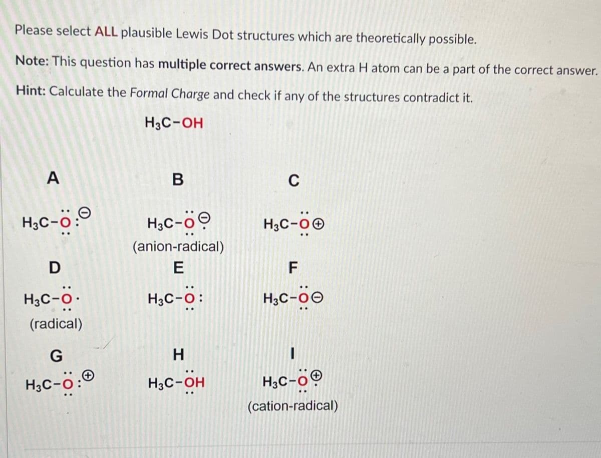 Please select ALL plausible Lewis Dot structures which are theoretically possible.
Note: This question has multiple correct answers. An extra H atom can be a part of the correct answer.
Hint: Calculate the Formal Charge and check if any of the structures contradict it.
H3C-OH
A
H3C-Ö:
D
H3C-O.
(radical)
G
H₂C-Ö:
B
H3C-Ö
(anion-radical)
E
H3C-O:
H
H3C-OH
C
H3C-OⒸ
F
H3C-00
H3C-OⓇ
(cation-radical)