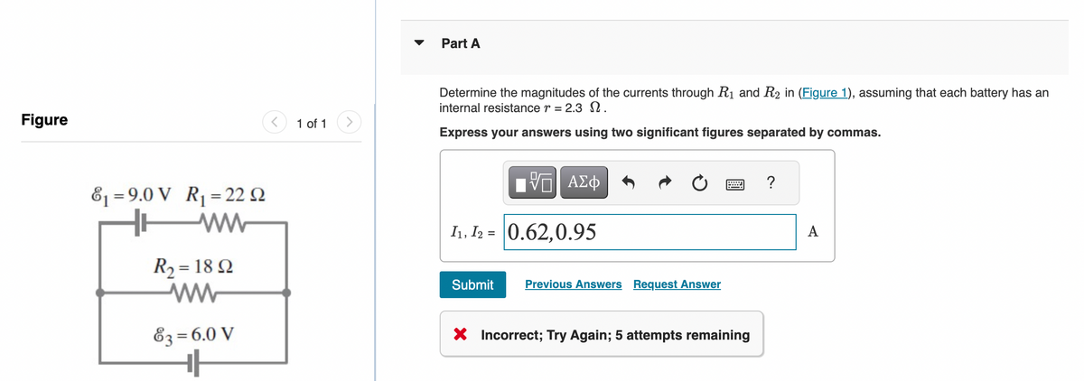 Figure
8₁ 9.0 V R₁ = 22 2
=
WW
R₂ = 1892
ww
63 = 6.0 V
<
1 of 1
Part A
Determine the magnitudes of the currents through R₁ and R₂ in (Figure 1), assuming that each battery has an
internal resistance r = 2.3 2.
Express your answers using two significant figures separated by commas.
-- ΑΣΦ
I1, I2 = 0.62,0.95
Submit
Previous Answers Request Answer
X Incorrect; Try Again; 5 attempts remaining
?
A