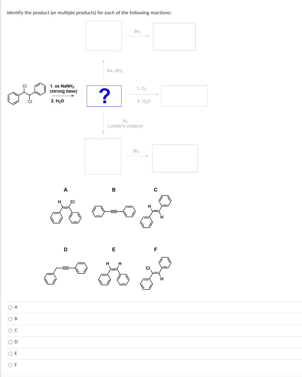 Identify the product (or multiple products) for each of the following reactions:
1. xs NaNHz
oso?
(strong base)
2. H₂O
A
ο ο ο ο ο ο
B
с
O E
OF
A
Na, NH3
D
B
Br₂
H₂
Lindlar's catalyst
E
1.03
H
2. H₂O
H CI
joo jo
Br₂