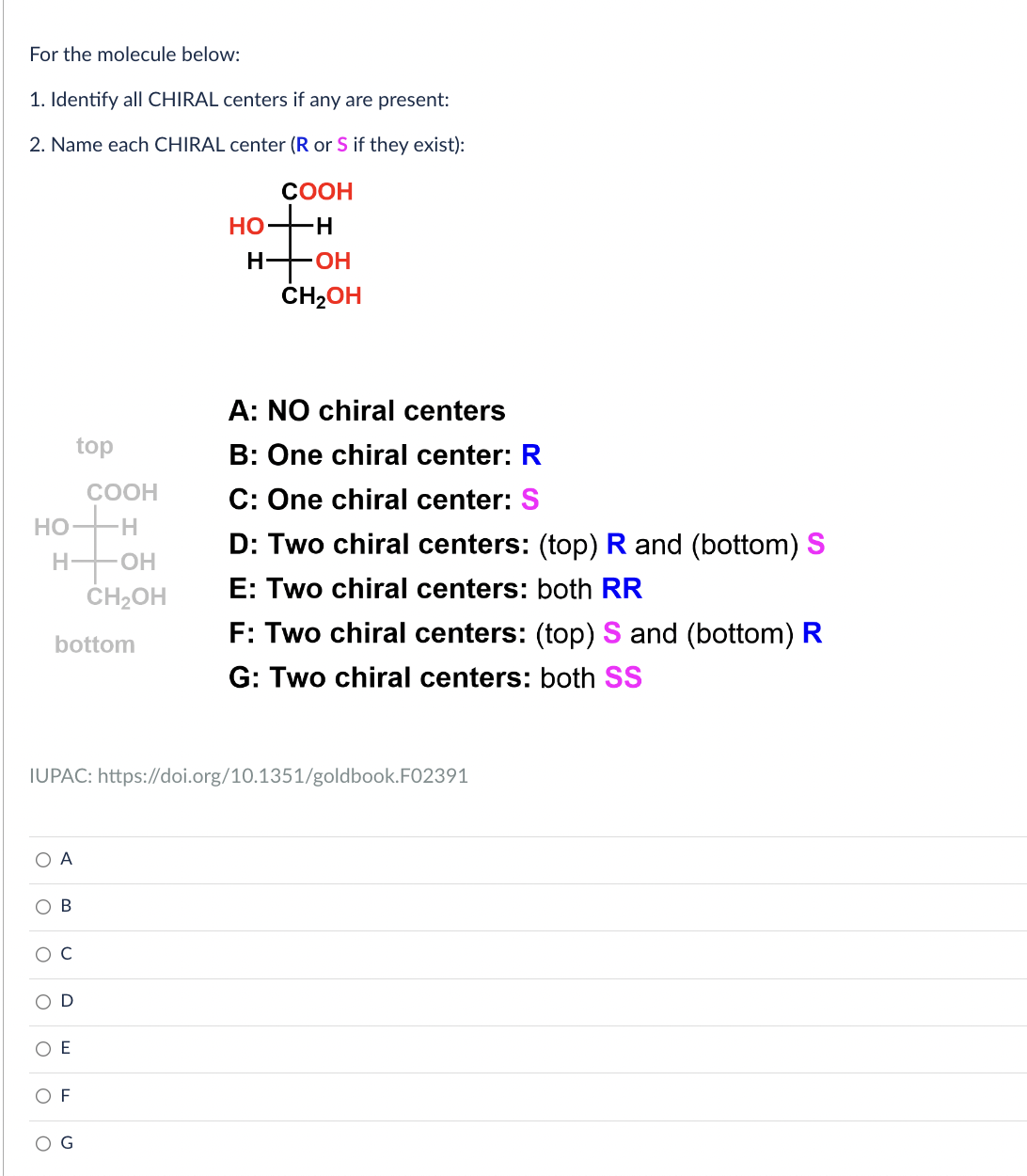 For the molecule below:
1. Identify all CHIRAL centers if any are present:
2. Name each CHIRAL center (R or S if they exist):
HO
H
O A
OB
O
bottom
C
D
top
E
COOH
-H
F
-OH
CH₂OH
IUPAC: https://doi.org/10.1351/goldbook. F02391
HO-
COOH
-H
H-OH
CH₂OH
A: NO chiral centers
B: One chiral center: R
C: One chiral center: S
D: Two chiral centers: (top) R and (bottom) S
E: Two chiral centers: both RR
F: Two chiral centers: (top) S and (bottom) R
G: Two chiral centers: both SS