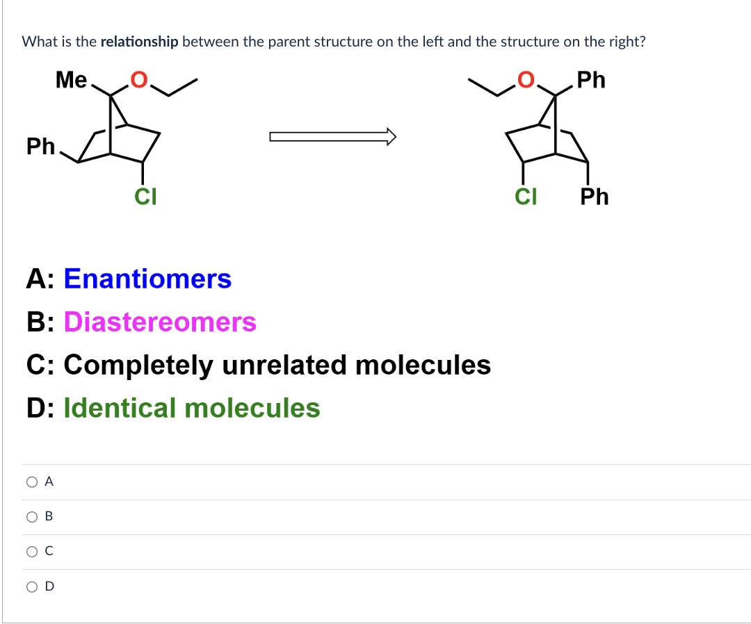 What is the relationship between the parent structure on the left and the structure on the right?
Me
Ph
Ph
A: Enantiomers
B: Diastereomers
C: Completely unrelated molecules
D: Identical molecules
O A
OB
O
CI
U
CI
Ph