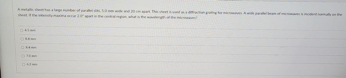 A metallic sheet has a large number of parallel slits, 5.0 mm wide and 20 cm apart. This sheet is used as a diffraction grating for microwaves. A wide parallel beam of microwaves is incident normally on the
sheet. If the intensity maxima occur 2.0° apart in the central region, what is the wavelength of the microwaves?
4.5 mm
8.8 mm
8.4 mm
7.0 mm
6.2 mm