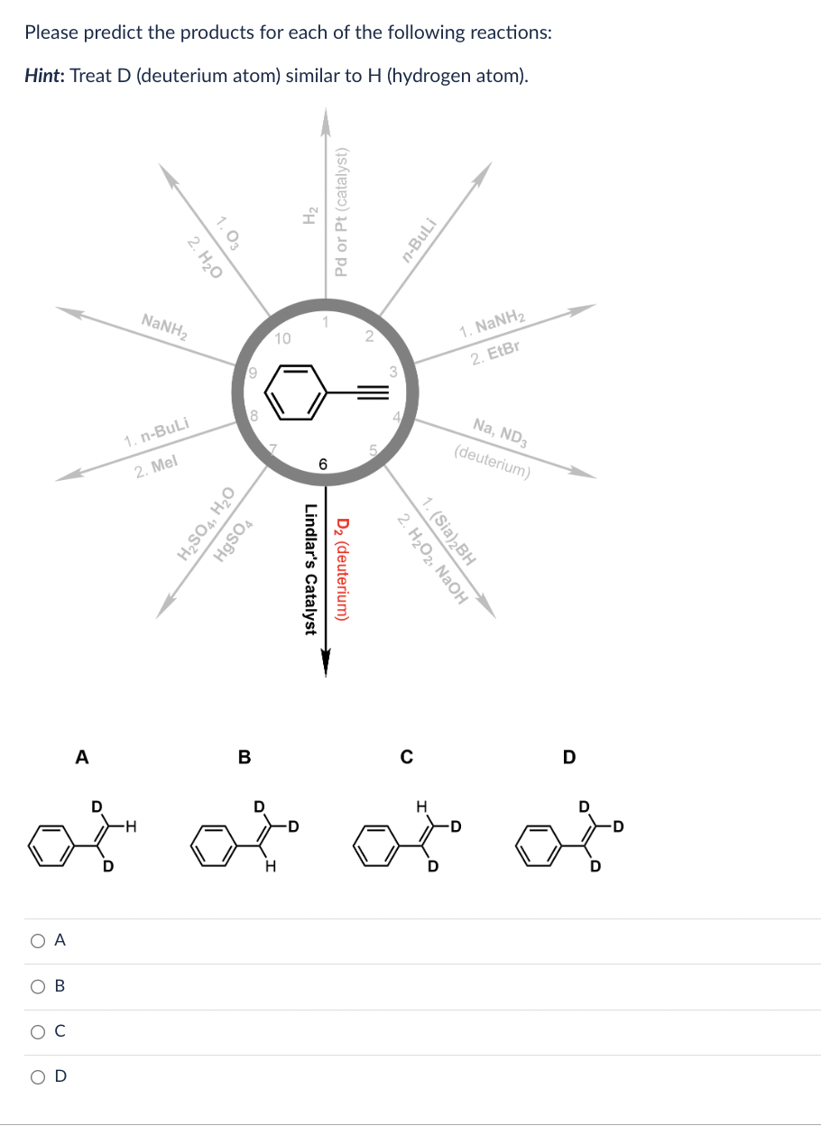 Please predict the products for each of the following reactions:
Hint: Treat D (deuterium atom) similar to H (hydrogen atom).
O A
O
B
с
D
A
D
2. H₂O
1.03
NaNH,
1. n-BuLi
2. Mel
9
H₂SO4, H₂O
HgSO4
B
10
H₂
Pd or Pt (catalyst)
6
Lindlar's Catalyst
D₂ (deuterium)
3
n-BuLi
2. H₂O2, NaOH
1. (Sia) ₂BH
с
H
1. NaNH,
2. EtBr
Na, ND3
(deuterium)
D