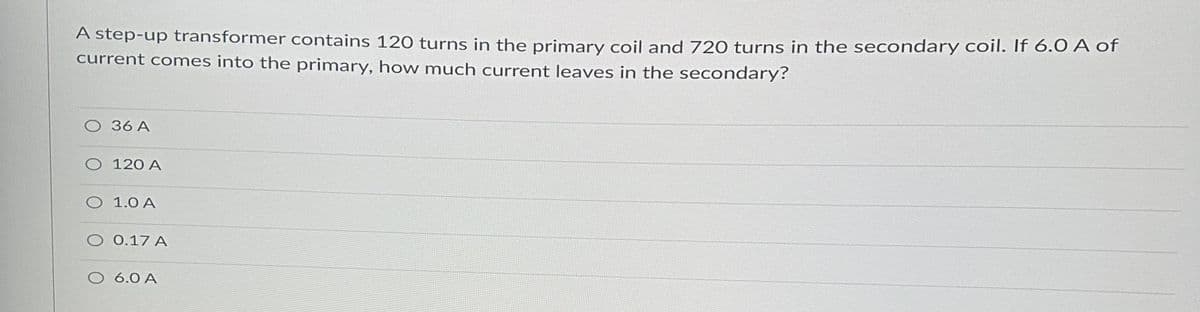 A step-up transformer contains 120 turns in the primary coil and 720 turns in the secondary coil. If 6.0 A of
current comes into the primary, how much current leaves in the secondary?
O 36 A
O 120 A
O 1.0 A
0.17 A
6.0 A