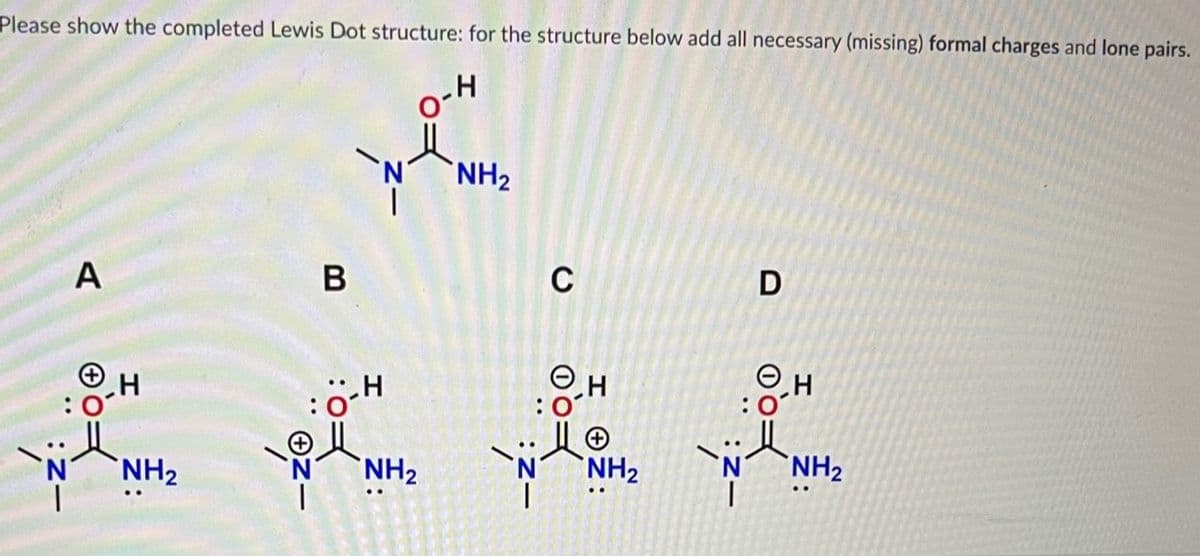 Please show the completed Lewis Dot structure: for the structure below add all necessary (missing) formal charges and lone pairs.
.H
A
H
NH₂
B
H
NH₂
NH₂
C
ⒸH
NH₂
D
..H
NH₂