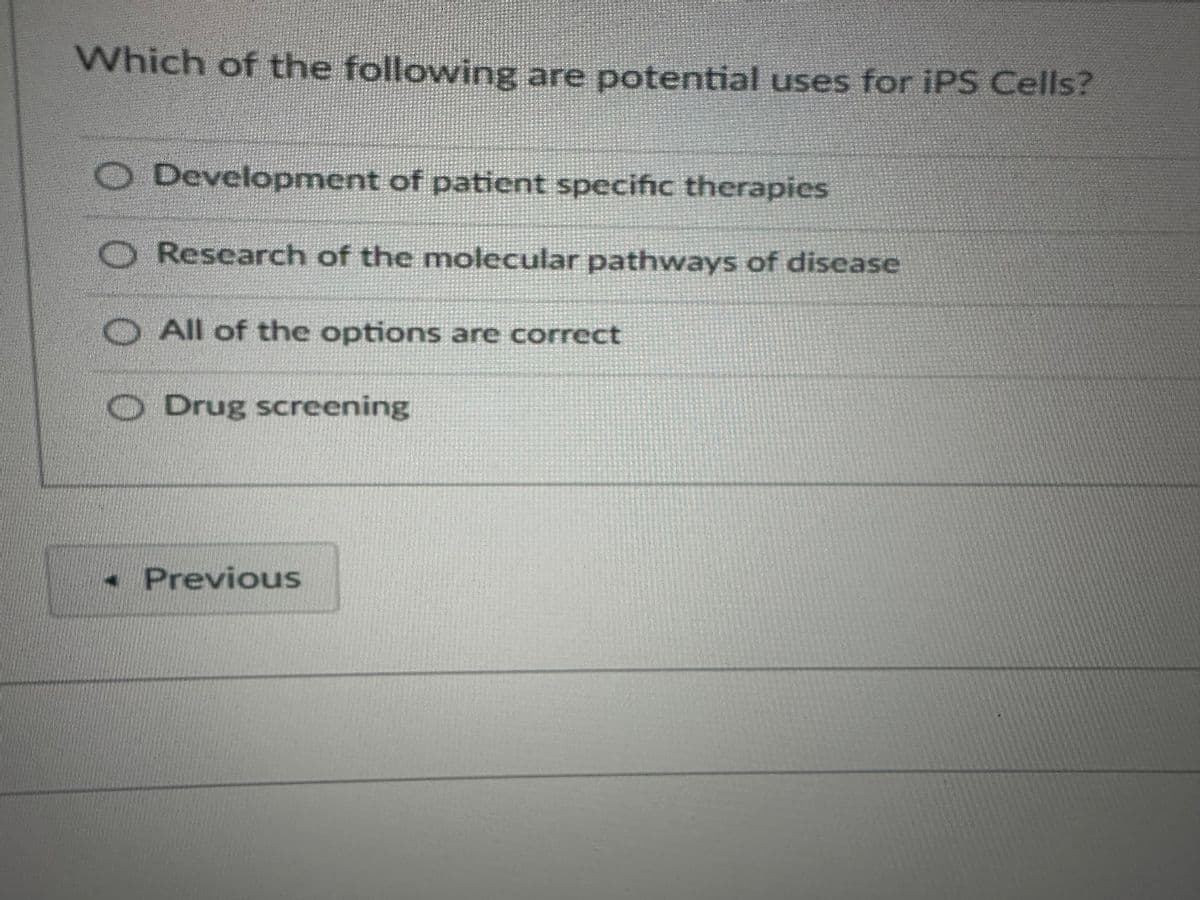 Which of the following are potential uses for iPS Cells?
00
Development of patient specific therapies
Research of the molecular pathways of disease
All of the options are correct
Drug screening
-Previous