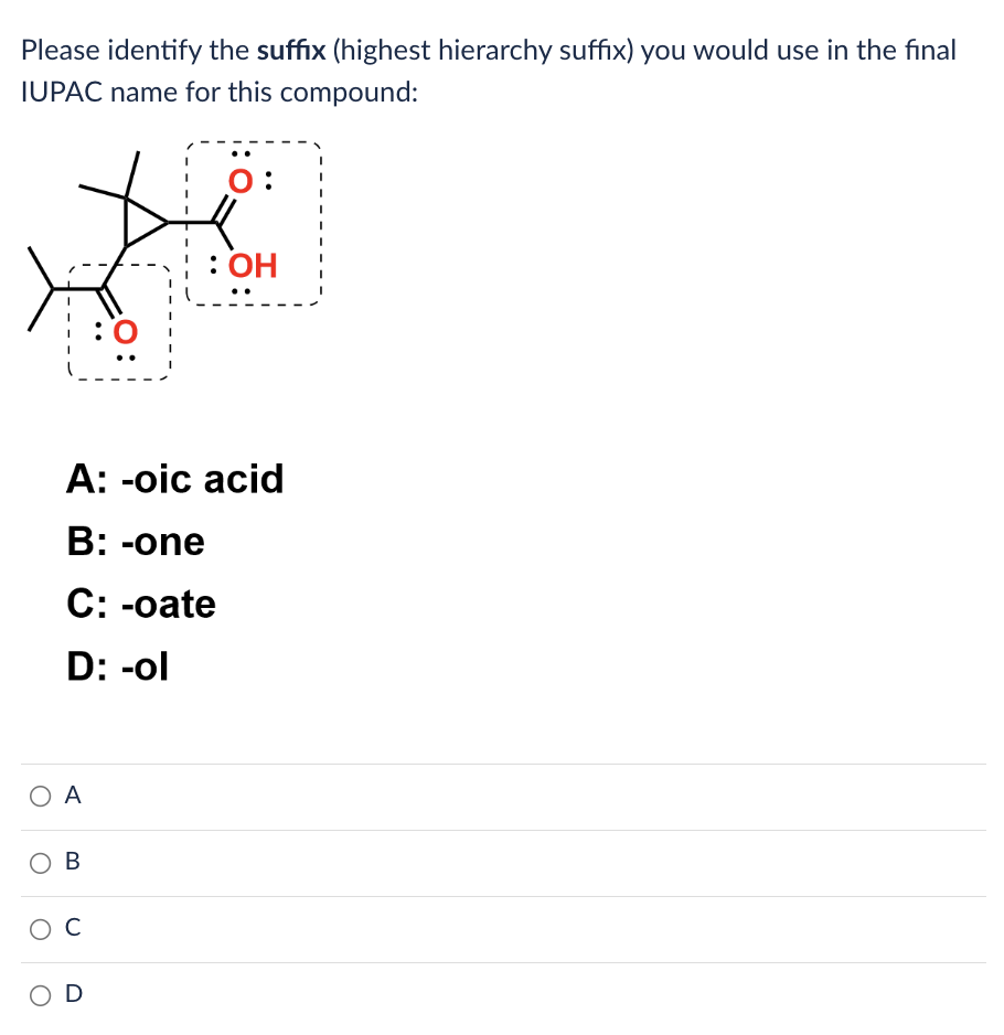 Please identify the suffix (highest hierarchy suffix) you would use in the final
IUPAC name for this compound:
ΟΑ
A: -oic acid
B: -one
C: -oate
D: -ol
B
O C
O:
OD
: OH