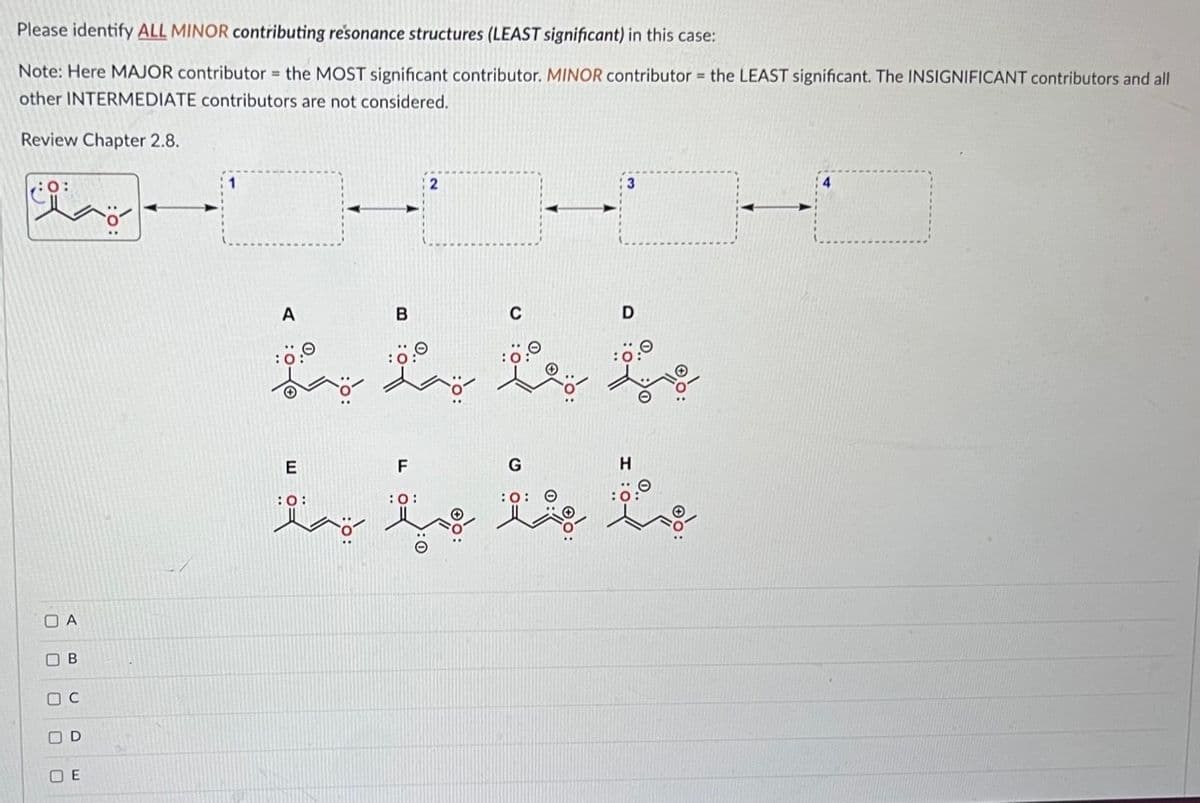 Please identify ALL MINOR contributing resonance structures (LEAST significant) in this case:
Note: Here MAJOR contributor= the MOST significant contributor. MINOR contributor= the LEAST significant. The INSIGNIFICANT contributors and all
other INTERMEDIATE contributors are not considered.
Review Chapter 2.8.
:0:
A
ة 0 0 0 0
B
OD
A
E
B
:0:
F
C
: 0:
ة
با من میلاد
G
3
:0:
D
9:ة: