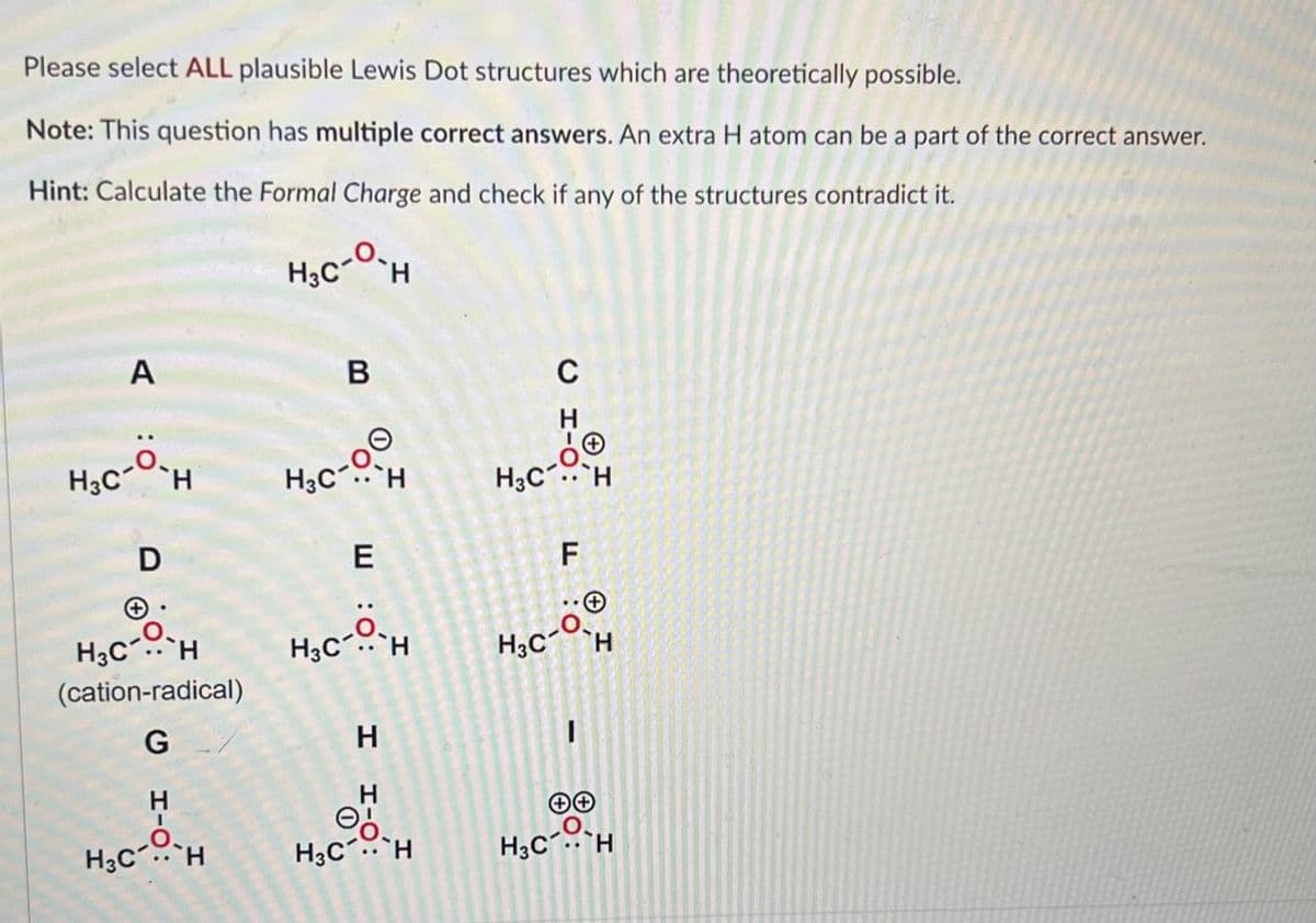 Please select ALL plausible Lewis Dot structures which are theoretically possible.
Note: This question has multiple correct answers. An extra H atom can be a part of the correct answer.
Hint: Calculate the Formal Charge and check if any of the structures contradict it.
H₂CH
A
H3C H
D
+
H3C H
(cation-radical)
G
H
I
H₂C-OH
B
H3C-00
H₂C-O-H
H
H
H3CH
C
H₂C.. H
LL
F
H
H3C
H₂CH