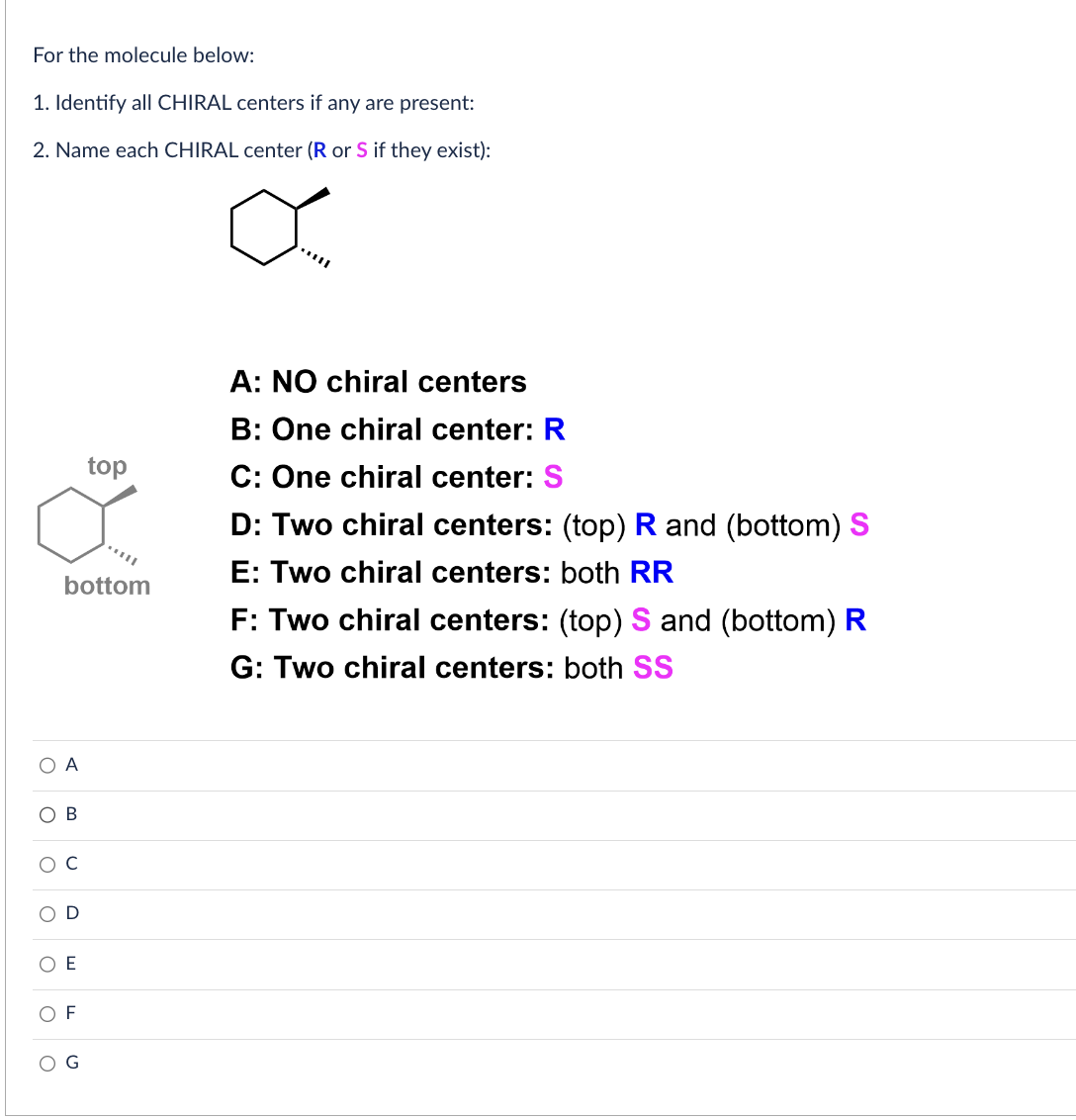 For the molecule below:
1. Identify all CHIRAL centers if any are present:
2. Name each CHIRAL center (R or S if they exist):
O A
OB
O
O
O
C
bottom
O
U
E
top
F
A: NO chiral centers
B: One chiral center: R
C: One chiral center: S
D: Two chiral centers: (top) R and (bottom) S
E: Two chiral centers: both RR
F: Two chiral centers: (top) S and (bottom) R
G: Two chiral centers: both SS