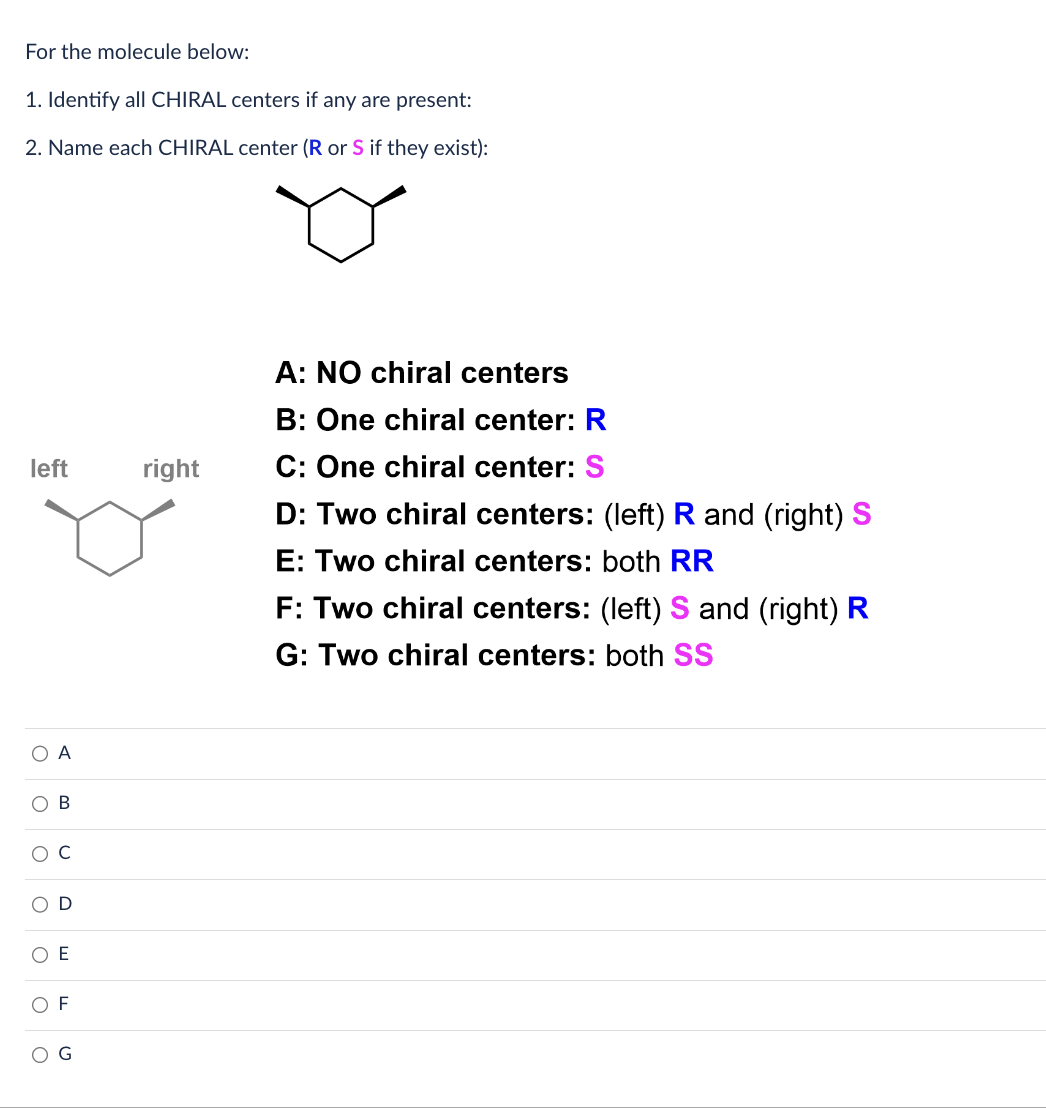 For the molecule below:
1. Identify all CHIRAL centers if any are present:
2. Name each CHIRAL center (R or S if they exist):
left
O
O
O
A
B
OF
G
right
A: NO chiral centers
B: One chiral center: R
C: One chiral center: S
D: Two chiral centers: (left) R and (right) S
E: Two chiral centers: both RR
F: Two chiral centers: (left) Sand (right) R
G: Two chiral centers: both SS