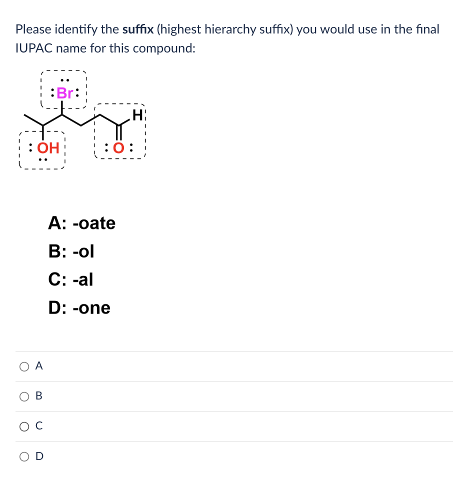 Please identify the suffix (highest hierarchy suffix) you would use in the final
IUPAC name for this compound:
O
O
O
O
OH
A
B
:Br:
с
H
O:
A: -oate
B: -ol
C: -al
D: -one