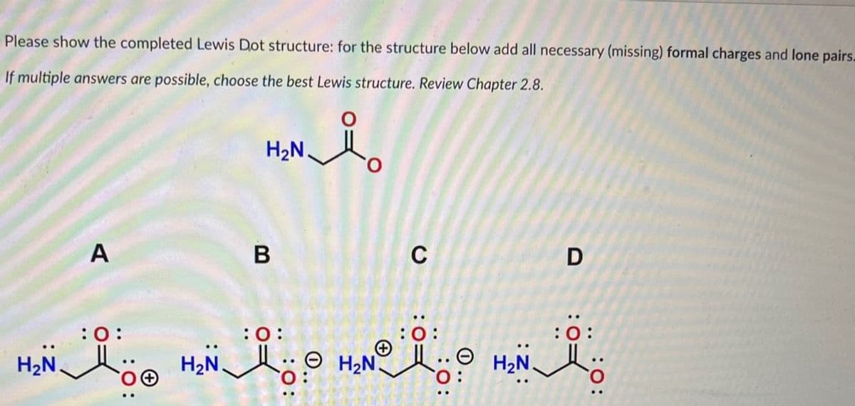 Please show the completed Lewis Dot structure: for the structure below add all necessary (missing) formal charges and lone pairs.
If multiple answers are possible, choose the best Lewis structure. Review Chapter 2.8.
A
H₂N.
B
:0:
C
:O:
:O:
H₂H₂ H₂NⓇ.
NO......
H₂N
D
:0: