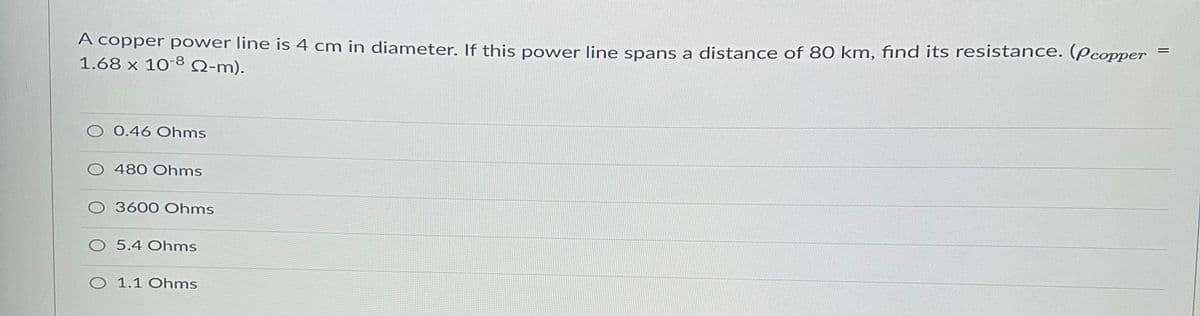 A copper power line is 4 cm in diameter. If this power line spans a distance of 80 km, find its resistance. (Pcopper
1.68 x 10-8 Q-m).
O 0.46 Ohms
480 Ohms
O 3600 Ohms
O 5.4 Ohms
O 1.1 Ohms
=