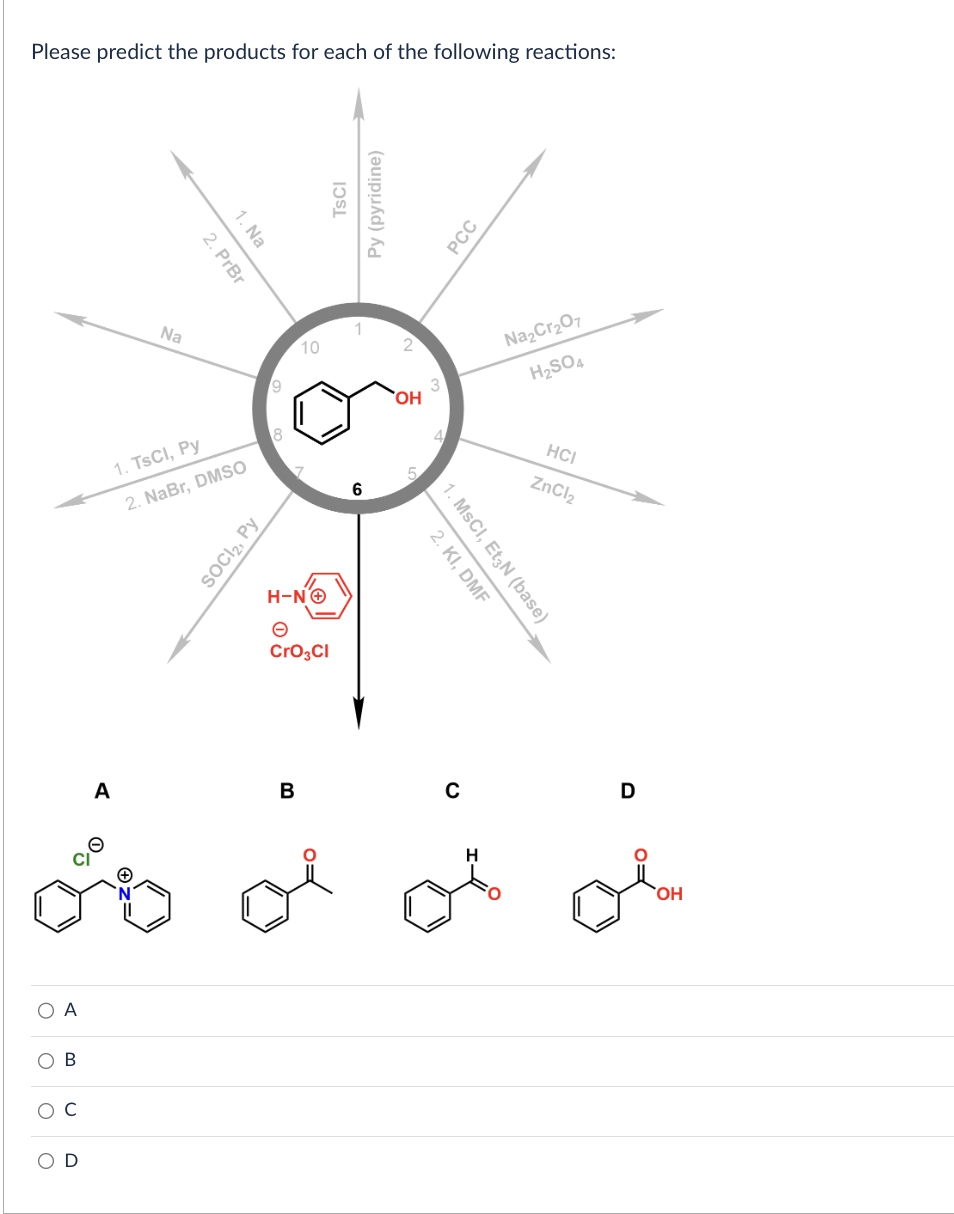 Please predict the products for each of the following reactions:
O A
O B
O
C
A
Na
2. PrBr
1. Na
1. TsCl, Py
2. NaBr, DMSO
SOCI₂, Py
9
10
H-NⒸ
CrO3CI
B
TSCI
Py (pyridine)
6
OH
2. KI, DMF
1. MSCI, Et3N (base)
PCC
H
Na₂Cr₂O7
H₂SO4
HCI
ZnCl₂
D
di
OH