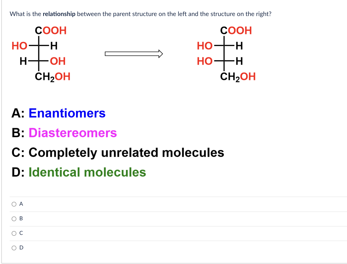 What is the relationship between the parent structure on the left and the structure on the right?
COOH
H
-H
CH₂OH
HO
otto
H-
O
COOH
-H
A
-OH
CH₂OH
A: Enantiomers
B: Diastereomers
C: Completely unrelated molecules
D: Identical molecules
HO
HO