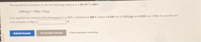 The equilibrium constant, K., for the following reaction is 1.29-102 at 600 K.
CoCl₂(g) CO(g) + Cl₂(g)
If an equilibrium mixture of the three gases in a 13.7 L container at 600 K contains 0.345 mol of COCl₂(g) and 0.339 mol of Co, the equilibrium
concentration of Cl₂ is
M.
Submit Answer
Try Another Version
3 item attempts remaining i