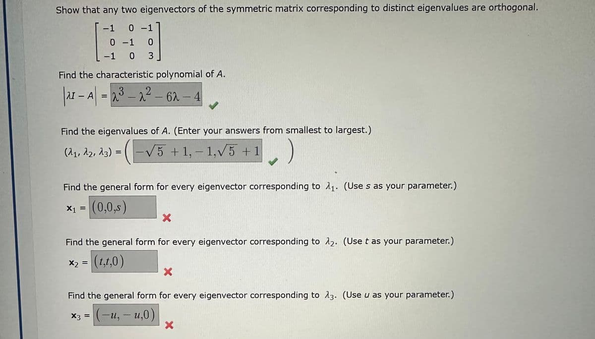 Show that any two eigenvectors of the symmetric matrix corresponding to distinct eigenvalues are orthogonal.
-1 0 -1
0 -1 0
-1 0 3
Find the characteristic polynomial of A.
| 21 - A| = 2³
3
2³-2²-62-4
Find the eigenvalues of A. (Enter your answers from smallest to largest.)
(λ₁, A2, 23) = ( -√√5 + 1,−1,√5 +1
Find the general form for every eigenvector corresponding to 1₁. (Use s as your parameter.)
(0,0,s)
X1 =
X
Find the general form for every eigenvector corresponding to 12. (Use t as your parameter.)
x₂ = (t,t,0)
Find the general form for every eigenvector corresponding to 23. (Use u as your parameter.)
X3 =
(-u, -u,0)
X