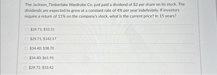 The Jackson Timberlake Wardrobe Co. just paid a dividend of $2 per share on its stock. The
dividends are expected to grow at a constant rate of 4% per year indefinitely. If investors
require a return of 11% on the company's stock, what is the current price? In 15 years?
$29.71; $53.51
$29.71, $142.17
$34,40; $38.70
$34.40; $61.95
$29.71; $33.42