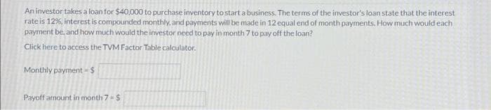 An investor takes a loan for $40,000 to purchase inventory to start a business. The terms of the investor's loan state that the interest
rate is 12%, interest is compounded monthly, and payments will be made in 12 equal end of month payments. How much would each
payment be, and how much would the investor need to pay in month 7 to pay off the loan?
Click here to access the TVM Factor Table calculator.
Monthly payment - $
Payoff amount in month 7 = $