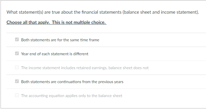 What statement(s) are true about the financial statements (balance sheet and income statement).
Choose all that apply. This is not multiple choice.
Both statements are for the same time frame
Year end of each statement is different
The income statement includes retained earnings, balance sheet does not
Both statements are continuations from the previous years
The accounting equation applies only to the balance sheet