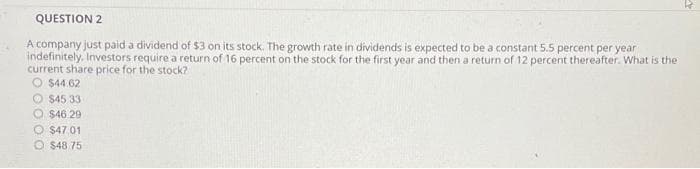 QUESTION 2
A company just paid a dividend of $3 on its stock. The growth rate in dividends is expected to be a constant 5.5 percent per year
indefinitely, Investors require a return of 16 percent on the stock for the first year and then a return of 12 percent thereafter. What is the
current share price for the stock?
O$44.62
$45 33
O$46.29
O $47.01
O $48 75
4