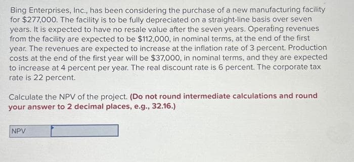 Bing Enterprises, Inc., has been considering the purchase of a new manufacturing facility
for $277,000. The facility is to be fully depreciated on a straight-line basis over seven
years. It is expected to have no resale value after the seven years. Operating revenues
from the facility are expected to be $112,000, in nominal terms, at the end of the first
year. The revenues are expected to increase at the inflation rate of 3 percent. Production
costs at the end of the first year will be $37,000, in nominal terms, and they are expected
to increase at 4 percent per year. The real discount rate is 6 percent. The corporate tax
rate is 22 percent.
Calculate the NPV of the project. (Do not round intermediate calculations and round
your answer to 2 decimal places, e.g., 32.16.)
NPV