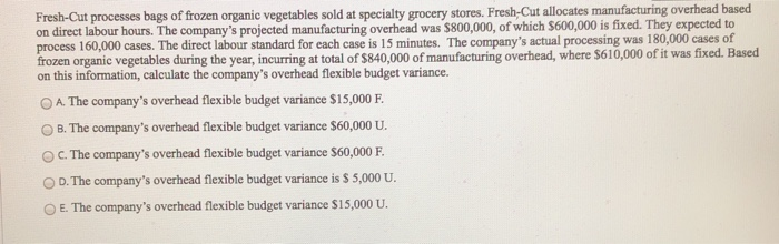 Fresh-Cut processes bags of frozen organic vegetables sold at specialty grocery stores. Fresh-Cut allocates manufacturing overhead based
on direct labour hours. The company's projected manufacturing overhead was $800,000, of which $600,000 is fixed. They expected to
process 160,000 cases. The direct labour standard for each case is 15 minutes. The company's actual processing was 180,000 cases of
frozen organic vegetables during the year, incurring at total of $840,000 of manufacturing overhead, where $610,000 of it was fixed. Based
on this information, calculate the company's overhead flexible budget variance.
OA. The company's overhead flexible budget variance $15,000 F.
OB. The company's overhead flexible budget variance $60,000 U.
OC. The company's overhead flexible budget variance $60,000 F.
OD. The company's overhead flexible budget variance is $ 5,000 U.
E. The company's overhead flexible budget variance $15,000 U.