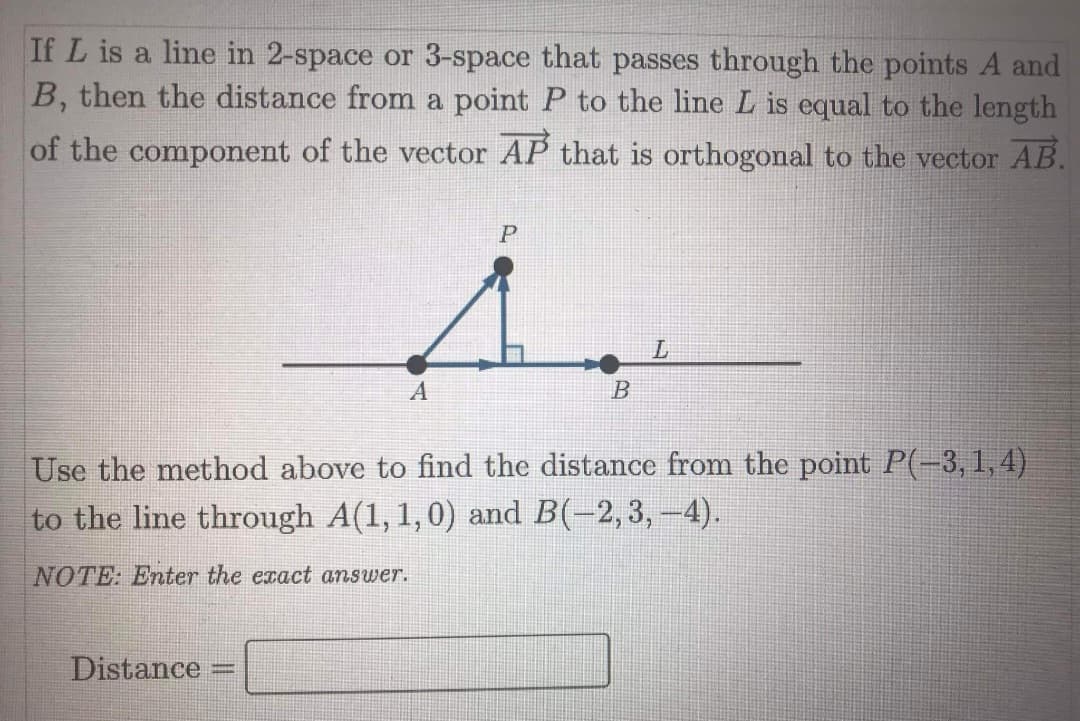 If L is a line in 2-space or 3-space that passes through the points A and
B, then the distance from a point P to the line L is equal to the length
of the component of the vector AP that is orthogonal to the vector AB.
P
A
B
Use the method above to find the distance from the point P(-3, 1,4)
to the line through A(1, 1,0) and B(-2,3, -4).
NOTE: Enter the exact answer.
Distance
