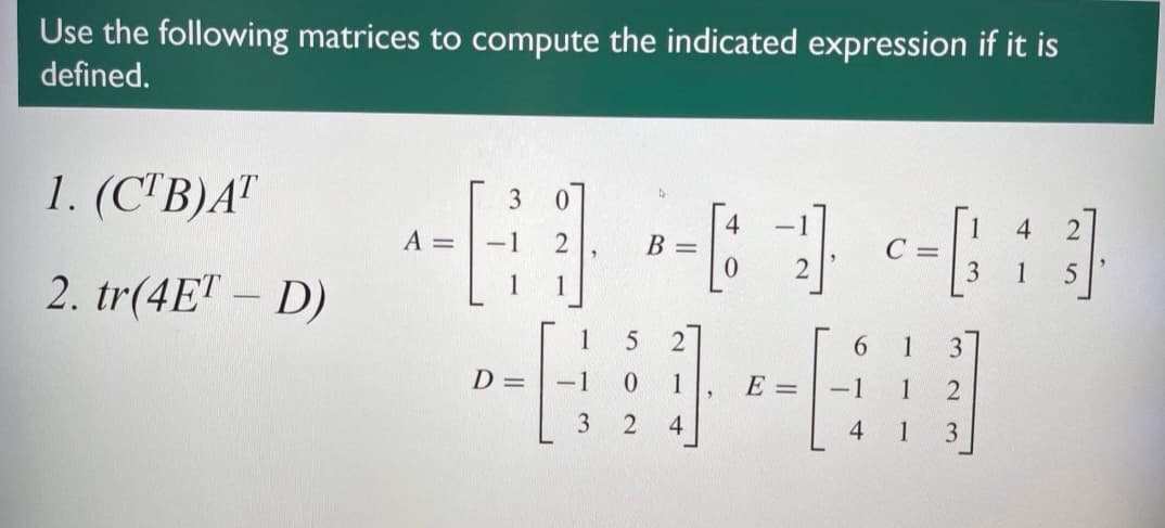 Use the following matrices to compute the indicated expression if it is
defined.
1. (C'B)A"
3
A =
4
B =
4
-1
C =
3
1
2. tr(4ET – D)
1
1
6.
D =
-1
1
E =
-1
1
2
4
4
1
