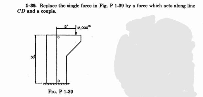 1-39. Replace the single force in Fig. P 1-39 by a force which acts along line
CD and a couple.
2,000
30
FIG. P 1-39
