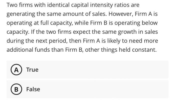 Two firms with identical capital intensity ratios are
generating the same amount of sales. However, Firm A is
operating at full capacity, while Firm B is operating below
capacity. If the two firms expect the same growth in sales
during the next period, then Firm A is likely to need more
additional funds than Firm B, other things held constant.
A) True
B) False